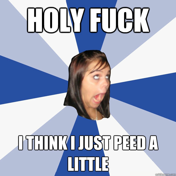 Holy Fuck I think I just peed a little  Annoying Facebook Girl