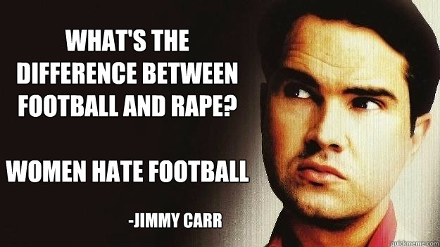 What's the difference between football and rape?

Women hate football -JImmy Carr - What's the difference between football and rape?

Women hate football -JImmy Carr  Jimmy Carr