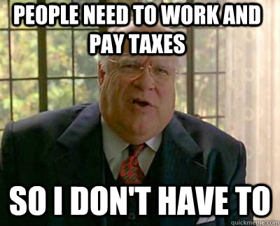 People need to work and pay taxes So I don't have to  