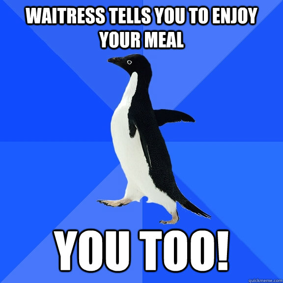 Waitress tells you to enjoy your meal You too!  Socially Awkward Penguin