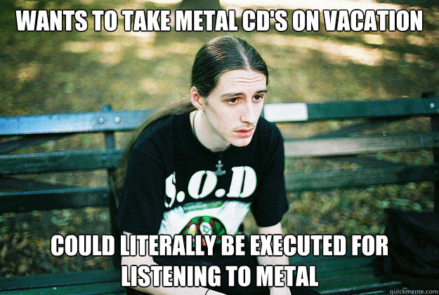 Wants to take metal CD's on vacation Could literally be executed for listening to metal  First World Metal Problems