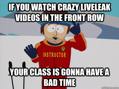 If you watch crazy liveleak videos in the front row your class is gonna have a bad time  Youre gonna have a bad time