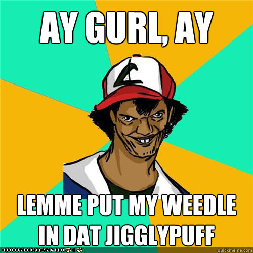 ay gurl, ay lemme put my weedle in dat jigglypuff  