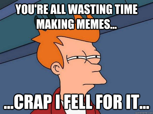 You're all wasting time making memes... ...crap i fell for it...  Futurama Fry