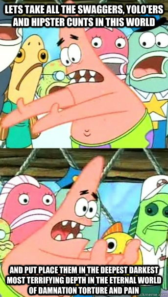 Lets take all the swaggers, yolo'ers and hipster cunts in this world and put place them in the deepest darkest most terrifying depth in the eternal world of damnation torture and pain   Push it somewhere else Patrick