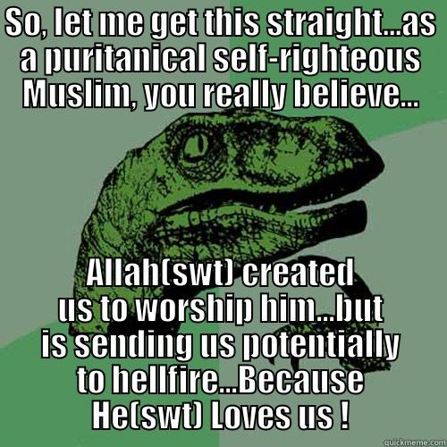 SO, LET ME GET THIS STRAIGHT...AS A PURITANICAL SELF-RIGHTEOUS MUSLIM, YOU REALLY BELIEVE... ALLAH(SWT) CREATED US TO WORSHIP HIM...BUT IS SENDING US POTENTIALLY TO HELLFIRE...BECAUSE HE(SWT) LOVES US ! Philosoraptor