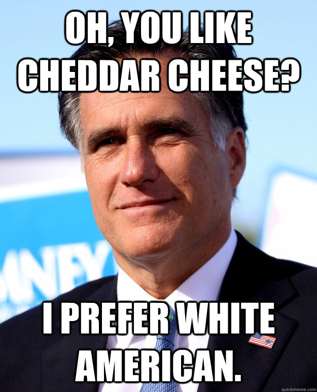 Oh, you like cheddar cheese? I prefer White American.   Mitt Romney