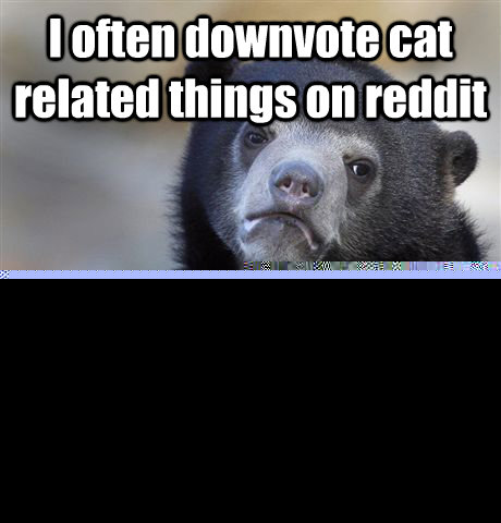 I often downvote cat related things on reddit Because I really want to see more dog related things on front page  Confession Bear