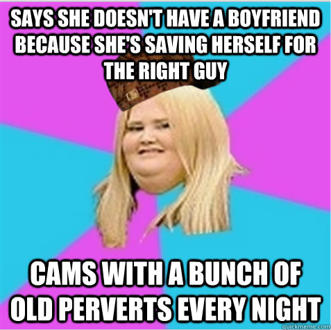 says she doesn't have a boyfriend because she's saving herself for the right guy cams with a bunch of old perverts every night  scumbag fat girl