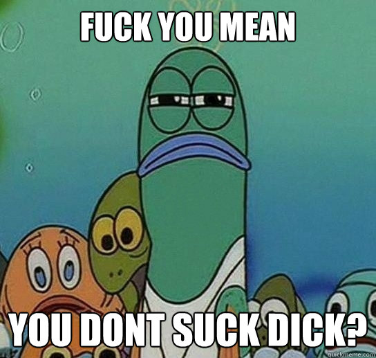 Fuck you mean

 you dont suck dick?  Serious fish SpongeBob
