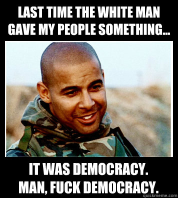 Last time the white man gave my people something... It was democracy.
Man, fuck democracy.  