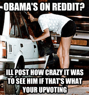 Obama's on reddit? Ill post how crazy it was to see him if that's what your upvoting  Karma Whore
