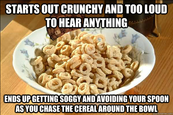 Starts out crunchy and too loud to hear anything ends up getting soggy and avoiding your spoon as you chase the cereal around the bowl  Scumbag cerel