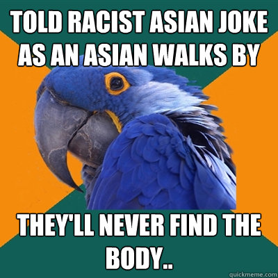 Told racist asian joke as an asian walks by they'll never find the body..  Paranoid Parrot
