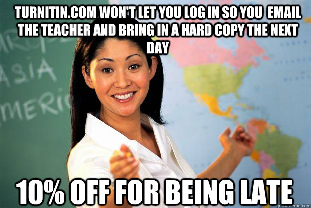 Turnitin.com won't let you log in so you  email the teacher and bring in a hard copy the next day 10% off for being late  Unhelpful High School Teacher