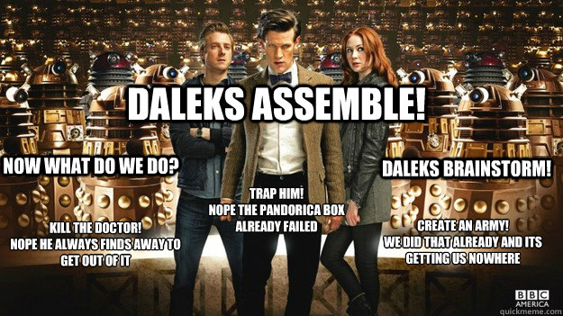 Daleks assemble! Now what do we do? Kill the doctor!
nope he always finds away to  get out of it Trap him!
nope the pandorica box already failed  Daleks Brainstorm! Create an army!
We did that already and its getting us nowhere  Asylum of the Daleks