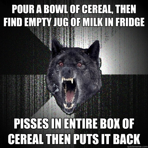 Pour a bowl of cereal, then find empty jug of milk in fridge Pisses in entire box of cereal then puts it back  Insanity Wolf