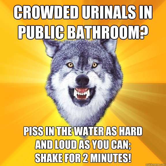 crowded urinals in public bathroom? Piss in the water as hard
and loud as you can;
shake for 2 minutes!  Courage Wolf