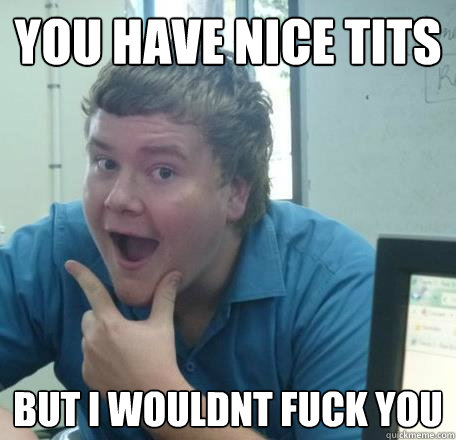 you have nice tits but i wouldnt fuck you  