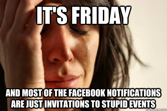 it's friday and most of the facebook notifications are just invitations to stupid events  First World Problems