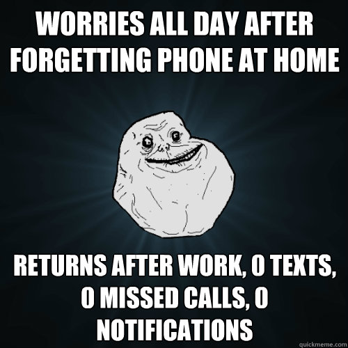 Worries all day after forgetting phone at home Returns after work, 0 texts, 0 missed calls, 0 notifications  Forever Alone