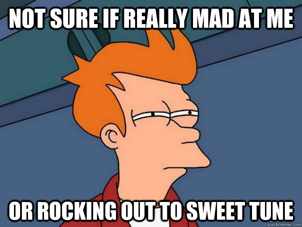 Not sure if really mad at me Or rocking out to sweet tune  Futurama Fry