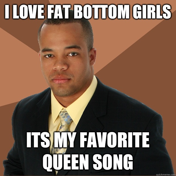 I love fat bottom girls Its my favorite queen song  Successful Black Man