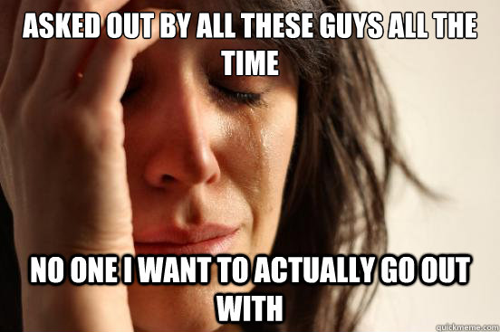 ASKED OUT BY ALL THESE GUYS ALL THE TIME NO ONE I WANT TO ACTUALLY GO OUT WITH  First World Problems