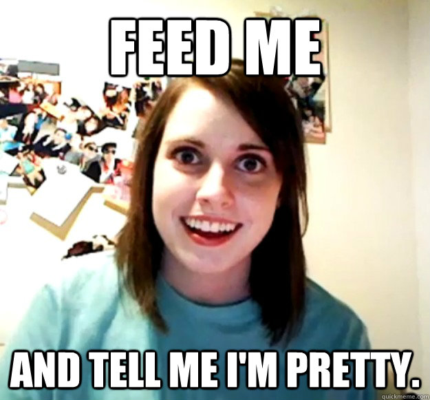 Feed me and tell me I'm pretty.   Overly Attached Girlfriend