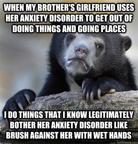 when my brother's girlfriend uses her anxiety disorder to get out of doing things and going places I do things that i know legitimately bother her anxiety disorder like brush against her with wet hands - when my brother's girlfriend uses her anxiety disorder to get out of doing things and going places I do things that i know legitimately bother her anxiety disorder like brush against her with wet hands  Confession Bear