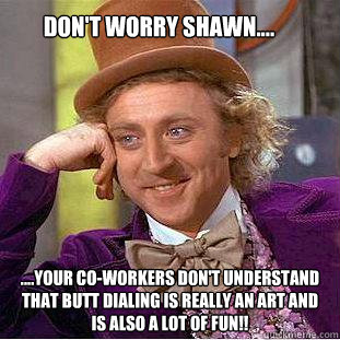 Don't worry Shawn.... ....your co-workers don't understand that butt dialing is really an art and is also a lot of fun!!  Creepy Wonka