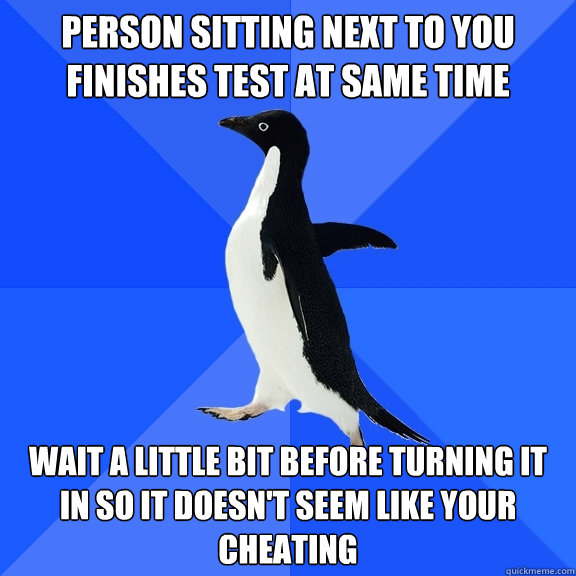 Person sitting next to you finishes test at same time wait a little bit before turning it in so it doesn't seem like your cheating  Socially Awkward Penguin