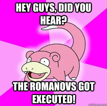 Hey guys, did you hear? The Romanovs got executed!  Slowpoke