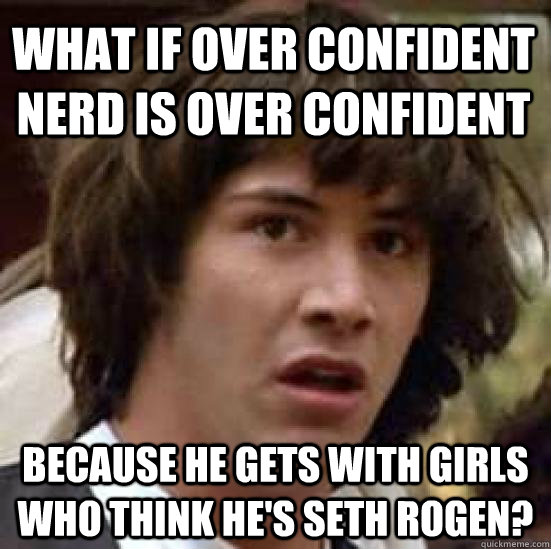 What if over confident nerd is over confident because he gets with girls who think he's seth rogen?  conspiracy keanu