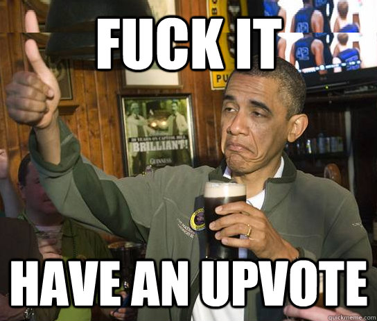 FUCK IT HAVE AN UPVOTE  Upvoting Obama