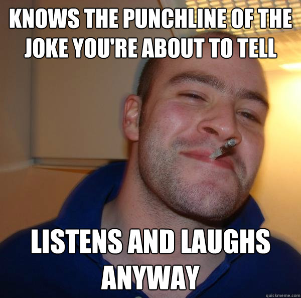 Knows the punchline of the joke you're about to tell listens and laughs