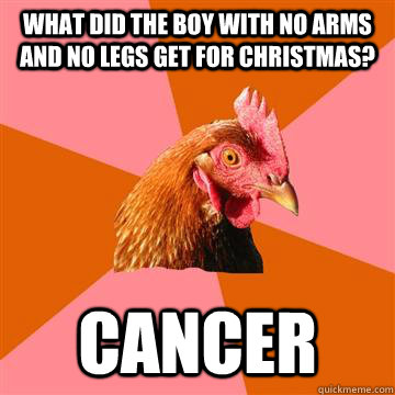 What did the boy with no arms and no legs get for christmas? Cancer - What did the boy with no arms and no legs get for christmas? Cancer  Anti-Joke Chicken