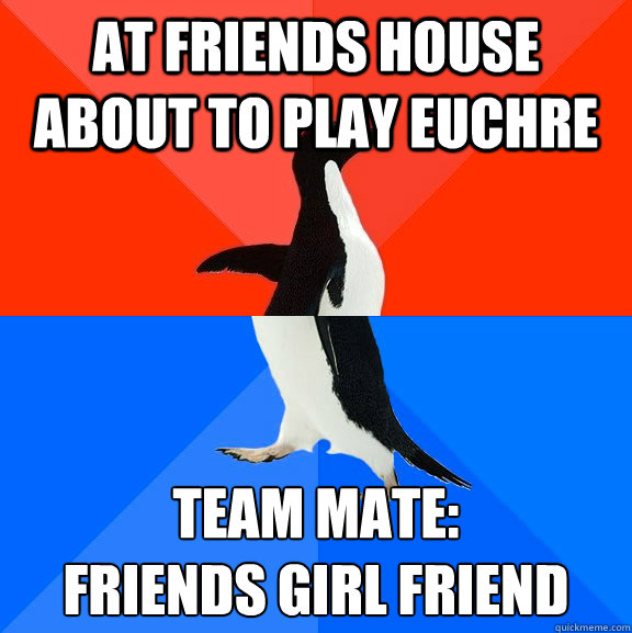 At friends house about to play Euchre  Team Mate:
Friends Girl Friend  Socially Awesome Awkward Penguin