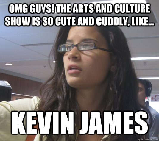 OMG guys! The Arts and Culture Show is so cute and cuddly, like... KEVIN JAMES - OMG guys! The Arts and Culture Show is so cute and cuddly, like... KEVIN JAMES  Cute and Cuddly