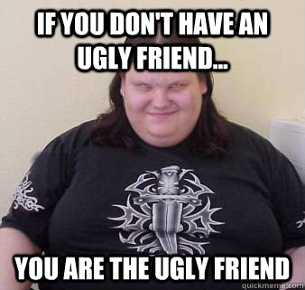 If you don't have an ugly friend... you are the ugly friend - If you don't have an ugly friend... you are the ugly friend  Fat, ugly, confused, angry