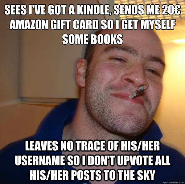 Sees I've got a kindle, Sends me 20€ Amazon gift card so I get myself some books leaves no trace of his/her username so I don't upvote all his/her posts to the sky - Sees I've got a kindle, Sends me 20€ Amazon gift card so I get myself some books leaves no trace of his/her username so I don't upvote all his/her posts to the sky  Misc