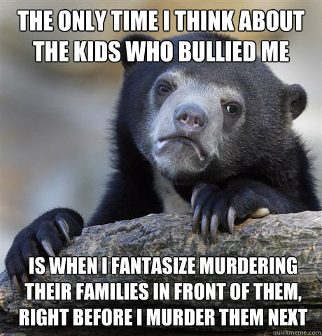 the only time i think about the kids who bullied me growing up  is when i fantasize murdering their families in front of them, right before i murder them next  Confession Bear