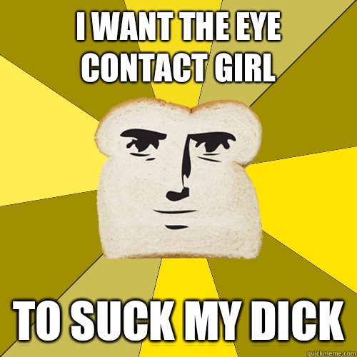 I want the eye contact girl To suck my dick - I want the eye contact girl To suck my dick  Breadfriend
