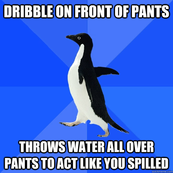 Dribble on front of pants throws water all over pants to act like you spilled  Socially Awkward Penguin