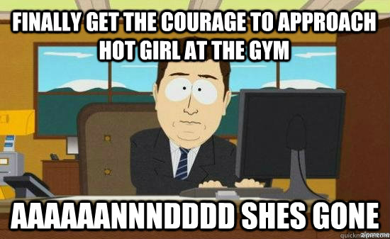 Finally get the courage to approach hot girl at the gym AAAAAANNNDDDD Shes gone  aaaand its gone