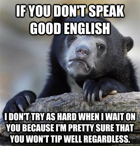 If you don't speak good English I don't try as hard when I wait on you because I'm pretty sure that you won't tip well regardless.  Confession Bear