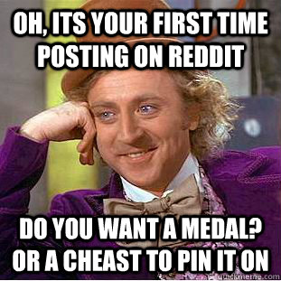 Oh, Its your first time posting on Reddit Do you want a medal? or a cheast to pin it on  Psychotic Willy Wonka