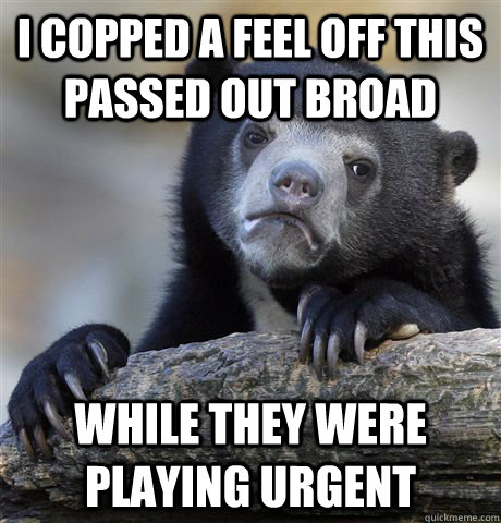 i copped a feel off this passed out broad while they were playing urgent  Confession Bear