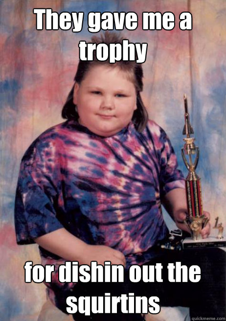 They gave me a trophy for dishin out the squirtins  Cocky Fat Kid