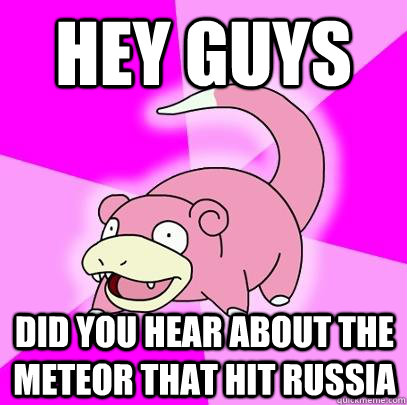 Hey Guys Did you hear about the meteor that hit russia  Slowpoke